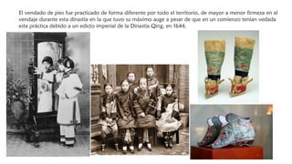 El vendado de pies fue practicado de forma diferente por todo el territorio, de mayor a menor firmeza en el
vendaje durante esta dinastía en la que tuvo su máximo auge a pesar de que en un comienzo tenían vedada
esta práctica debido a un edicto imperial de la Dinastía Qing, en 1644.
 