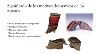 Significado de los motivos decorativos de los
zapatos
Rosas: simbolizaban la longevidad
Bambú: Buena suerte.
Narciso: Renovación.
Peonía: Primavera.
El color negro liso: para las ancianas
 