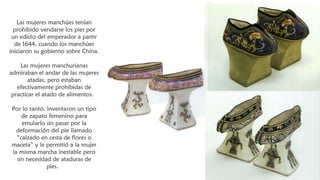 Las mujeres manchúes tenían
prohibido vendarse los pies por
un edicto del emperador a partir
de 1644, cuando los manchúes
iniciaron su gobierno sobre China.
Las mujeres manchurianas
admiraban el andar de las mujeres
atadas, pero estaban
efectivamente prohibidas de
practicar el atado de alimentos. 
Por lo tanto, inventaron un tipo
de zapato femenino para
emularlo sin pasar por la
deformación del pie llamado
“calzado en cesta de flores o
maceta” y le permitió a la mujer
la misma marcha inestable pero
sin necesidad de ataduras de
pies. 
 
