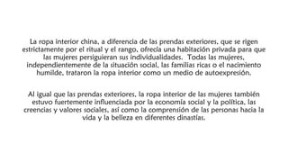 La ropa interior china, a diferencia de las prendas exteriores, que se rigen
estrictamente por el ritual y el rango, ofrecía una habitación privada para que
las mujeres persiguieran sus individualidades. Todas las mujeres,
independientemente de la situación social, las familias ricas o el nacimiento
humilde, trataron la ropa interior como un medio de autoexpresión.
Al igual que las prendas exteriores, la ropa interior de las mujeres también
estuvo fuertemente influenciada por la economía social y la política, las
creencias y valores sociales, así como la comprensión de las personas hacia la
vida y la belleza en diferentes dinastías.
 