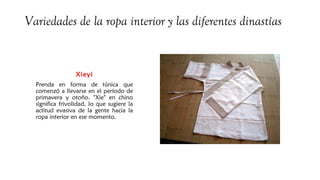 Variedades de la ropa interior y las diferentes dinastías
Xieyi
Prenda en forma de túnica que
comenzó a llevarse en el período de
primavera y otoño. "Xie" en chino
significa frivolidad, lo que sugiere la
actitud evasiva de la gente hacia la
ropa interior en ese momento.
 