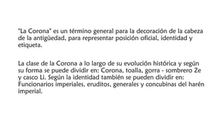 "La Corona" es un término general para la decoración de la cabeza
de la antigüedad, para representar posición oficial, identidad y
etiqueta.
La clase de la Corona a lo largo de su evolución histórica y según
su forma se puede dividir en: Corona, toalla, gorra - sombrero Ze
y casco Li. Según la identidad también se pueden dividir en:
Funcionarios imperiales, eruditos, generales y concubinas del harén
imperial.
 