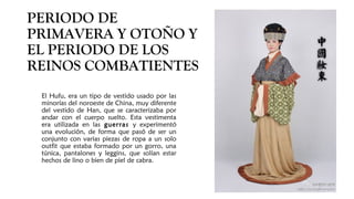 PERIODO DE
PRIMAVERA Y OTOÑO Y
EL PERIODO DE LOS
REINOS COMBATIENTES
El Hufu, era un tipo de vestido usado por las
minorías del noroeste de China, muy diferente
del vestido de Han, que se caracterizaba por
andar con el cuerpo suelto. Esta vestimenta
era utilizada en las guerras y experimentó
una evolución, de forma que pasó de ser un
conjunto con varias piezas de ropa a un solo
outfit que estaba formado por un gorro, una
túnica, pantalones y leggins, que solían estar
hechos de lino o bien de piel de cabra.
 