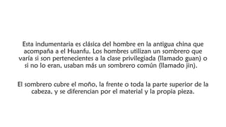 Esta indumentaria es clásica del hombre en la antigua china que
acompaña a el Huanfu. Los hombres utilizan un sombrero que
varía si son pertenecientes a la clase privilegiada (llamado guan) o
si no lo eran, usaban más un sombrero común (llamado jin). 
El sombrero cubre el moño, la frente o toda la parte superior de la
cabeza, y se diferencian por el material y la propia pieza.
 