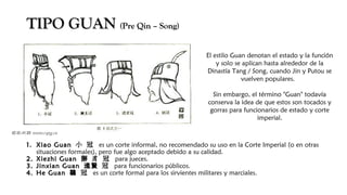 TIPO GUANTIPO GUAN (Pre Qin – Song)(Pre Qin – Song)
1.1. Xiao GuanXiao Guan 小 冠小 冠 es un corte informal, no recomendado su uso en la Corte Imperial (o en otras
situaciones formales), pero fue algo aceptado debido a su calidad. 
2.2. Xiezhi GuanXiezhi Guan 獬 豸 冠獬 豸 冠 para jueces.
3.3. Jinxian GuanJinxian Guan 冠進賢 冠進賢 para funcionarios públicos.
4.4. He GuanHe Guan 冠鶡 冠鶡 es un corte formal para los sirvientes militares y marciales.
El estilo Guan denotan el estado y la función
y solo se aplican hasta alrededor de la
Dinastía Tang / Song, cuando Jin y Putou se
vuelven populares. 
Sin embargo, el término "Guan" todavía
conserva la idea de que estos son tocados y
gorras para funcionarios de estado y corte
imperial.
 