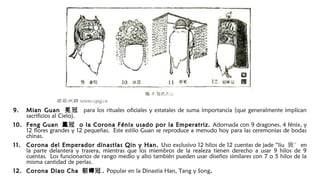 9.9. Mian GuanMian Guan 冕 冠冕 冠 para los rituales oficiales y estatales de suma importancia (que generalmente implican
sacrificios al Cielo).
10.10. Feng GuanFeng Guan 冠鳳冠鳳 o la Corona Fénix usado por la Emperatriz.o la Corona Fénix usado por la Emperatriz. Adornada con 9 dragones, 4 fénix, y
12 flores grandes y 12 pequeñas. Este estilo Guan se reproduce a menudo hoy para las ceremonias de bodas
chinas.
11.11. Corona del Emperador dinastías Qin y Han.Corona del Emperador dinastías Qin y Han. Uso exclusivo 12 hilos de 12 cuentas de jade “liu 旒” en
la parte delantera y trasera, mientras que los miembros de la realeza tienen derecho a usar 9 hilos de 9
cuentas. Los funcionarios de rango medio y alto también pueden usar diseños similares con 7 o 5 hilos de la
misma cantidad de perlas.
12.12. Corona Diao ChaCorona Diao Cha 貂 冠蟬貂 冠蟬 .. Popular en la Dinastia Han, Tang y Song..
 
