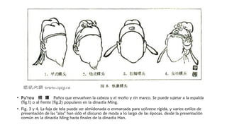 • Pu'tou  幞 頭  Paños que envuelven la cabeza y el moño y sin marco. Se puede sujetar a la espalda
(fig.1) o al frente (fig.2) populares en la dinastía Ming.
• Fig. 3 y 4. La faja de tela puede ser almidonada o enmarcada para volverse rígida, y varios estilos de
presentación de las "alas" han sido el discurso de moda a lo largo de las épocas, desde la presentación
común en la dinastía Ming hasta finales de la dinastía Han.
 