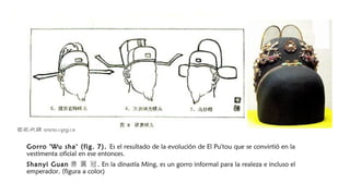 Gorro 'Wu sha‘ (fig. 7). Es el resultado de la evolución de El Pu'tou que se convirtió en la
vestimenta oficial en ese entonces.
Shanyi Guan 善 翼 冠 . En la dinastía Ming, es un gorro informal para la realeza e incluso el
emperador. (figura a color)
 