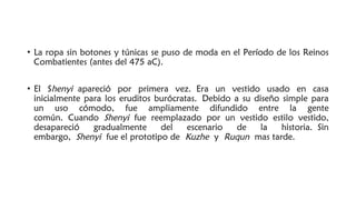 • La ropa sin botones y túnicas se puso de moda en el Período de los Reinos
Combatientes (antes del 475 aC).
• El Shenyi apareció por primera vez. Era un vestido usado en casa
inicialmente para los eruditos burócratas. Debido a su diseño simple para
un uso cómodo, fue ampliamente difundido entre la gente
común. Cuando Shenyi fue reemplazado por un vestido estilo vestido,
desapareció gradualmente del escenario de la historia. Sin
embargo, Shenyi fue el prototipo de Kuzhe y Ruqun mas tarde.
 