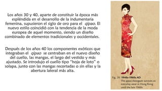 Los años 30 y 40, aparte de constituir la época más
espléndida en el desarrollo de la indumentaria
femenina, supusieron el siglo de oro para el qipao. El
nuevo estilo coincidió con la tendencia de la moda
europea de aquel momento, siendo un diseño
combinado de elementos tradicionales y occidentales.
Después de los años 40 los componentes exóticos que
integraban el qipao se centraban en el nuevo diseño
del cuello, las mangas, el largo del vestido y más
ajustado. Se introdujo el cuello tipo “hoja de loto” o
solapa, junto con las mangas recortadas o sin ellas y la
abertura lateral más alta.
 