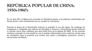 REPÚBLICA POPULAR DE CHINA:REPÚBLICA POPULAR DE CHINA:
1950s-1960's1950s-1960's
En los años 60’s el Qipao fue conocido en Occidente gracias a las películas estelarizadas por
Nancy Kwan, actriz considerada una sex symbol en esta época.
Durante la época de la Revolución Cultural se prohibió el uso del qipao. Sin embargo los
inmigrantes y refugiados que salieron de Shanghái lo llevaron a Hong Kong donde continuó
su función como ropa cotidiana que duró hasta fines de la década de 1960. En las misiones
cristianas asentadas en esta ciudad se uso el vestido (reformado) como uniforme escolar para
las estudiantes (que se pusieron una versión más suelta y andrógina), camareras, novias y
concursantes de belleza.
 