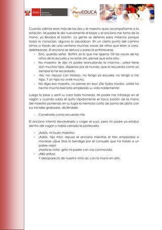 Cuando salimos eran más de las dos y el maestro quiso acompañarme a la
estación. Mi padre le dio nuevamente el brazo y el anciano me tomo de la
mano; yo llevaba el bastón. La gente se detenía para mirarnos porque
todos lo conocían; algunos lo saludaban. En un cierto punto del camino
oímos a través de una ventana muchas voces de niños que leían a coro,
deletreando. El anciano se detuvo y pareció entristecerse.
   - Esto, querido señor Bottini, es lo que me apena. Oír las voces de los
       niños de la escuela y no estar ahí, pensar que esta otro.
   - No maestro- le dijo mi padre reanudando la marcha-, usted tiene
       aún muchos hijos, dispersos por el mundo, que lo recuerda como yo
       siempre lo he recordado.
   - -No, no- repuso con tristeza-; no tengo ya escuela, no tengo a mis
       hijos. Y sin hijos no viviré mucho.
   - No diga eso maestro, no piense en eso! ¡De todos modos, usted ha
       hecho mucho bien!¡Ha empleado su vida noblemente!

Luego lo bese y sentí su cara toda húmeda. Mi padre me introdujo en el
vagón y cuando subía él quito rápidamente el tosco bastón de la mano
del maestro poniendo en su lugar la hermosa caña de pomo de plata con
sus iniciales grabadas, diciéndole:

   -   Consérvelo como recuerdo mío

El anciano intentó devolvérselo y coger el suyo, pero mi padre ya estaba
dentro del vagón y había cerrado la portezuela.

   -   ¡Adiós, mi buen maestro!
   -   ¡Adiós, hijo mío!- repuso el anciano mientras el tren empezaba a
       moverse-.¡Que Dios lo bendiga por el consuelo que ha traído a un
       pobre viejo!
       ¡Hasta la vista!- grito mi padre con voz conmovida.
   -   ¡Allá arriba!
       Y desapareció de nuestra vista así, con la mano en alto.
 
