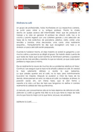 Disfruta tu café

Un grupo de profesionales, todos triunfadores en sus respectivas carreras,
se juntó para visitar a su antiguo profesor. Pronto la charla
devino en quejas acerca del interminable 'stress' que les producía el
trabajo y la vida en general. El profesor les ofreció café, fue a la
cocina y pronto regresó con una cafetera grande y una selección de
tazas de lo más ecléctica: de porcelana, plástico, vidrio, cristal, unas
sencillas y baratas, otras decoradas, unas caras, otras realmente
exquisitas... Tranquilamente les dijo que escogieran una taza y se
sirvieran un poco del café recién preparado.

Cuando lo hubieron hecho, el viejo maestro se aclaró la garganta y con
mucha calma y paciencia se dirigió al grupo: 'Se habrán dado cuenta de
que todas las tazas que lucían bonitas se terminaron primero y quedaron
pocas de las más sencillas y baratas; lo que es natural, ya que cada quien
prefiere lo mejor para sí mismo.

Ésa es realmente la causa de muchos de sus problemas relativos al 'stress.'
Continuó: 'Les aseguro que la taza no le añadió calidad al café. En verdad
la   taza    solamente    disfraza    o    reviste  lo    que     bebemos.
Lo que ustedes querían era el café, no la taza, pero instintivamente
buscaron las mejores. Después se pusieron a mirar las tazas de los
demás. Ahora piensen en esto: La vida es el café. Los trabajos, el dinero, la
posición social, etc. son meras tazas, que le dan forma y
soporte a la vida y el tipo de taza que tengamos no define ni cambia
realmente la calidad de vida que llevemos.

A menudo, por concentrarnos sólo en la taza dejamos de disfrutar el café.
¡Disfruten su café! La gente más feliz no es la que tiene lo mejor de todo
sino la que hace lo mejor con lo que tiene; así pues, recuérdenlo:


DISFRUTA TU CAFÉ............
 