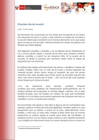 El primer día de escuela1

Lunes, 17 de octubre


¡Se terminaron las vacaciones! Los tres meses que he pasado en el campo
han sido para mí como un sueño, y esta mañana mi madre me ha traído a
la sección Bareti para inscribirme en la tercera elemental. ¡Con qué poca
gana acudía yo a la escuela, mientras añoraba el campo, los pájaros y los
árboles que había dejado!


Van llegando chiquillos y chiquillos, y en las librerías de los alrededores se
ve a mucha gente: papás y mamás de los niños que compran carteras,
lápices, plumillas y cuanto ha de hacernos falta. En la puerta de la
escuela, el bedel se esfuerza por mantener orden entre el tropel de
pequeños que van entrando.


El vestíbulo del colegio está abarrotado de señoras, caballeros, mujeres del
pueblo, criadas; todos con un niño de la mano y sendos paquetes de
material escolar. Ahora mismo tengo la impresión de que me resulta
simpática esta vieja escalera que tantas veces he recorrido durante tres
años. Aquí está la puerta de mi clase… i No, no! Es la del curso pasado;
ahora tengo que ir al piso principal.


—Ya     nos     separamos     para    siempre,    ¿verdad,     Enrique?
Confieso que estas palabras me impresionaron profundamente; era mi
antiguo profesor de la segunda, un hombre alegre, cariñoso, con su pelo
siempre revuelto, que me miraba con tristeza. No supe qué contestarle:
también a mí me daba mucha pena separarme de él porque era todo un
caballero y como un padre para nosotros.


He encontrado más gordos y más altos a algunos de mis compañeros que
saludan a gritos en medio de toda esta algarabía. También observo a unos
pequeñines que se resisten a entrar en el aula, defendiéndose como
potrillos, y otros que, al verse solos, rompen a llorar hasta que sus mamás
respectivas se vuelven desde la puerta para tratar de consolarles. La
profesora toma a uno en brazos, luego acaricia a otro, reparte bombones
y se multiplica en atenciones hacia sus nuevos discípulos que no cesan en


1
    Corazón de Edmundo de Amicis
 