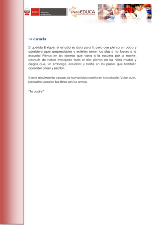 La escuela

Si querido Enrique; el estudio es duro para ti, pero oye piensa un poco y
considera ¡que despreciables y estériles serian tus días si no fueses a la
escuela! Piensa en los obreros que vana a la escuela por la noche,
después de haber trabajado todo el día; piensa en los niños mudos y
ciegos que, sin embargo, estudian; y hasta en los presos que también
aprender a leer y escribir.


Si este movimiento cesase, la humanidad caería en la barbarie. Valor pues,
pequeño soldado tus libros son tus armas.


―Tu padre‖
 