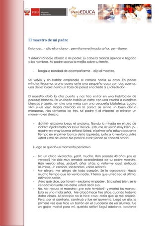 El maestro de mi padre

Entonces…- dijo el anciano- , permítame estimado señor, permítame.


Y adelantándose abrazo a mi padre; su cabeza blanca apenas le llegada
a los hombros. Mi padre apoyo la mejilla sobre su frente.


   -   Tenga la bondad de acompañarme – dijo el maestro.


Se volvió y sin hablar emprendió el camino hacia su casa. En pocos
minutos llegamos a una acera ante una pequeña casa con dos puertas,
una de las cuales tenía un trozo de pared encalado a su alrededor.


El maestro abrió la otra puerta y nos hizo entrar en una habitación de
paredes blancas. En un rincón había un catre con una colcha a cuadritos
blancos y azules, en otra una mesa con una pequeña biblioteca; cuatro
sillas y un viejo mapa clavado en la pared; se sentía un buen olor a
manzanas. Nos sentamos los tres. Mi padre y el maestro se miraron un
momento en silencio.


   -   ¡Bottini!- exclamo luego el anciano, fijando la mirada en el piso de
       ladrillos ajedrezado por la luz del sol-. ¡Oh, me acuerdo muy bien! ¡Su
       madre era muy buena señora! Usted, el primer año estuvo bastante
       tiempo en el primer banco de la izquierda, junto a la ventana. ¡Mire
       usted si me acuerdo! Me parece estar viendo su cabeza rizada.


   Luego se quedó un momento pensativo.


   -   Era un chico vivaracho, ¿eh?, mucho. Han pasado 40 años ¿no es
       verdad? Ha sido muy amable acordándose de su pobre maestro.
       Han venido otros, ¿sabe?, años atrás, a visitarme aquí, antiguos
       alumnos, un coronel, sacerdotes, varios señores.
   -   Me alegro, me alegro de todo corazón. Se lo agradezco. Hacía
       mucho tiempo que no venía nadie. Y temo que usted sea el último,
       estimado señor.
   -   ¡Pero qué dice, por favor! – exclamo mi padre-. Esta usted bien, se le
       ve todavía fuerte. No debe usted decir eso.
   -   No, no- repuso el maestro-; ¿ve este temblor?- y mostró las manos-.
       Ésta es una mala señal. Me atacó hace tres años, cuando todavía
       daba clases. Al principio no le hice caso; creía que se me pasaría.
       Pero, por el contrario, continuó y fue en aumento. Llegó un día, la
       primera vez que hice un borrón en el cuaderno de un alumno, fue
       un golpe mortal para mí, querido señor! Seguí adelante, bastante
 