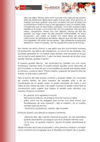 bien por algún tiempo; pero al fin no pude más. Después de sesenta
       años de enseñanza debía decir adiós a la escuela, a los alumnos, al
       trabajo. Fue duro, ¿sabe?, muy duro. La última vez que di clases me
       acompañaron todos a casa y me agasajaron; pero yo estaba triste,
       comprendía que mi vida había acabado. Ya el año pasado había
       perdido a mi mujer y a mi único hijo. No me quedaron más que dos
       nietos, campesinos. Ahora vivo con algunos cientos de liras de
       pensión. No hago nada; los días parecen interminables. Mi única
       ocupación, vea usted, es hojear mis viejos libros de escuela,
       colecciones de periódicos escolares, alguno que otro libro que me
       han regalado. Ahí están mis recuerdos – dijo señalando la pequeña
       biblioteca-, todo mi pasado.. No me queda otra cosa en el mundo.


Esa mirada me decía ¡Ánimo!, y ese gesto que era una honesta promesa
de protección, de afecto de indulgencia, yo nunca los he olvidado, han
quedado grabados en mi corazón para siempre; este recuerdo es el que
me ha hecho venir desde Turin. Y aquí me tiene, después de 44 años, para
decirle:‖Gracias, querido maestro‖.

El maestro guardó silencio. Me acariciaba los cabellos con una mano
temblorosa. Mientras tanto mi padre miraba aquellos muros desnudos, el
lecho humilde, un trozo de pan y una botellita de aceite que estaba sobre
la ventana, y parecía decir ―Pobre maestro, ¿después de sesenta años de
trabajo, es éste todo su premio?‖

Pero el bueno del viejo estaba contento y empezó hablar con vivacidad
de nuestra familia, de otros maestros de aquellos años y de los
condiscípulos de mi padre, quien no podía acordarse de todos, y uno
daba al otro noticia de éste y de aquél. Cuando mi padre interrumpió la
conversación para rogarle que bajase al pueblo para almorzar con
nosotros, él repuso vivamente:

   -   No, gracias, se lo agradezco mucho.
       Más parecía indeciso. Mi padre le tomó las manos e insistió.
   -   ¿Pero cómo me las arreglaré para comer con estas manos que
       temblequean de esta manera? – dijo el maestro-. ¡Es un martirio
       también para los demás!
       - Nosotros lo ayudaremos, maestro- dijo mi padre.

Entonces acepto, sacudiendo la cabeza y sonriendo.

     -¡Hermoso día!- dijo cuando cerramos la puerta- ¡Un día maravilloso
     querido señor Bottini! ¡Le aseguro que no lo olvidaré mientras viva!
     -¡A la suya, mi querido maestro!- repuso mi padre apretándole la
     mano.
Desde el fondo de la sala el posadero y otras personas miraban y sonreían
como contentos por el agasajo que se tributaba al maestro de su pueblo.
 