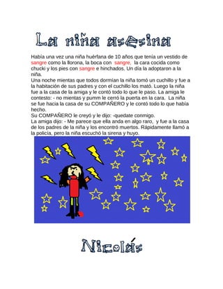 Había una vez una niña huérfana de 10 años que tenía un vestido de
sangre como la llorona, la boca con sangre, la cara cocida como
chucki y los pies con sangre e hinchados. Un día la adoptaron a la
niña.
Una noche mientas que todos dormían la niña tomó un cuchillo y fue a
la habitación de sus padres y con el cuchillo los mató. Luego la niña
fue a la casa de la amiga y le contó todo lo que le paso. La amiga le
contesto: - no mientas y pumm le cerró la puerta en la cara. La niña
se fue hacia la casa de su COMPAÑERO y le contó todo lo que había
hecho.
Su COMPAÑERO le creyó y le dijo: -quedate conmigo.
La amiga dijo: - Me parece que ella anda en algo raro, y fue a la casa
de los padres de la niña y los encontró muertos. Rápidamente llamó a
la policía, pero la niña escuchó la sirena y huyo.
 