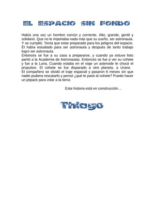 Había una vez un hombre común y corriente. Alto, grande, gentil y
solidario. Que no le importaba nada más que su sueño, ser astronauta.
Y se cumplió. Tenía que estar preparado para los peligros del espacio.
Él había estudiado para ser astronauta y después de tanto trabajo
logro ser astronauta.
Entonces se fue a su casa a prepararse, y cuando ya estuvo listo
partió a la Academia de Astronautas. Entonces se fue a ver su cohete
y fue a la Luna. Cuando estaba en el viaje un asteroide le chocó el
propulsor. El cohete se fue disparado a otro planeta, a Urano.
El compañero se olvidó el traje espacial y pasaron 6 meses sin que
nadie pudiera rescatarlo y pensó ¿qué le pasó al cohete? Puedo hacer
un jetpack para volar a la tierra
Esta historia está en construcción…
 