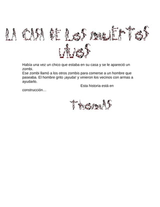 Había una vez un chico que estaba en su casa y se le apareció un
zombi.
Ese zombi llamó a los otros zombis para comerse a un hombre que
paseaba. El hombre grito ¡ayuda! y vinieron los vecinos con armas a
ayudarlo.
Esta historia está en
construcción…
 