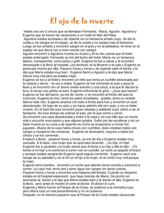 El ojo de la muerte
Había una vez 5 chicos que se llamaban Fernando, María, Agustín, Agustina y
Eugenio que se fueron de vacaciones a un hotel en Mar del Plata.
Agustina estaba acostada y de repente vio un fantasma al lado suyo. Se dio la
vuelta y vio sangre en el espejo, se dio la vuelta y no estaba más el fantasma.
Luego se fue al baño y encontró sangre en el piso y en la bañadera. Al mirar en el
espejo vio que decía vas a morir escrito con sangre.
Agustín encontró a Agustina muerta en el piso y él se dio cuenta que el hotel
estaba embrujado. Fernando se tiró del techo del hotel. María vio un fantasma
blanco, transparente, como polvo y gritó. Eugenio la fue a salvar y la encontró
desmayada y la llevo al hospital. Los doctores se la llevaron a la sala y Eugenio se
preocupó mucho por ella. Pasaron horas y horas y de repente salió el doctor y le
dijo que María estaba muy bien. Eugenio llamó a Agustín y le dijo que María
estuvo muy mal pero ya estaba mejor.
Eugenio se fue a al hotel y encontró un niño que tenía un cuchillo atravesado por
la cabeza y decía: - te voy a matar. Eugenio se fue corriendo al auto y puso la
llave y se encontró con un barrio medio extraño y una chica, a la que le decían la
loca, le arrojo una piedra al auto. Eugenio enfurecido le grito: - ¿loca que haces?
Eugenio se fue del barrio, ya era de noche, y se encontró al frente del auto la
exorcista. Eugenio la miro, tenía los pelos enredados, gritaba, tenía un vestido
blanco todo roto. Eugenio arrancó con todo a fondo para huir y encontró un auto
abandonado. Se bajo de su auto y vio hacia adentro del otro auto, y vio un bebe
muerto. En el baúl del auto encontró joyas robadas y adelante suyo volvió a ver el
fantasma. No tuvo tiempo de subirse al auto, por lo que corrió y corrió.
Se encontró una casa abandonada y entró a la casa y vio una silla que se movía
sola y escuchó unos pasos y que alguien gritaba. Subió por las escaleras y vio un
bebe muerto en su cuna y de repente vio como se empezaron a mover los
juguetes. Afuera de la casa había chicos con cuchillos, éstos estaban todos con
sangre y rompieron las ventanas. Eugenio se desesperó, esquivo a todos los
chicos y se fue corriendo.
Empezó a llover, pasaron horas y horas, ya era de día y Eugenio estaba muy
cansado. A lo lejos, una mujer que se acercaba diciendo: - ¡mi hija, mi hija!
Eugenio fue a ayudarla y la mujer pensó que él tenía a su hija y ella le dijo: - ¡Tú
tienes a mi hija! y lo comenzó a correr con un cuchillo. Le cortó un poquito el brazo
y aunque estaba sangrando Eugenio igual seguía corriendo. Eugenio sacó una
navaja de su pantalón y se la tiró en el ojo a la mujer, él se sintió muy mal porque
la mato.
Eugenio tenía hambre, encontró un coche que adentro tenía comida y comenzó a
comer. Le cayó mal, tenía sed y tomo agua con sangre sin darse cuenta.
Pasaron horas y horas y encontró una máquina del tiempo. Cuando se despertó
estaba en el hospital esperando que haya noticias de María. De pronto vio
acercarse al doctor y le dijo que María estaba bien y le darían el alta. Eugenio se
la llevó, pero antes le mostró el corte al doctor. El doctor lo curo.
Eugenia y María fueron al Parque de la Costa, se subieron a la montaña rusa,
pero María tuvo un mal presentimiento y no se subieron.
Después, en el noticiero pasaron que el Parque de la Costa estaba clausurado
 