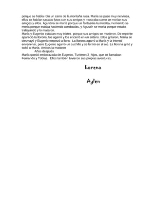 porque se había roto un carro de la montaña rusa. María se puso muy nerviosa,
ellos se habían sacado fotos con sus amigos y mostraba como se morían sus
amigos y ellos. Agustina se moría porque un fantasma la mataba, Fernando se
moría porque estaba haciendo acrobacias, y Agustín se moría porque estaba
trabajando y lo mataron.
María y Eugenio estaban muy tristes porque sus amigos se murieron. De repente
apareció la llorona, los agarró y los encerró en un sótano. Ellos gritaron, María se
desmayó y Eugenio empezó a llorar. La llorona agarró a María y la intentó
envenenar, pero Eugenio agarró un cuchillo y se lo tiró en el ojo. La llorona gritó y
soltó a María. Ambos la mataron
Años después
María quedó embarazada de Eugenio. Tuvieron 2 hijos, que se llamaban
Fernando y Tobías. Ellos también tuvieron sus propias aventuras.
Lorena
Aylen
 