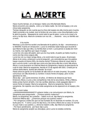 Hace mucho tiempo, en un bosque, había una niña llamada María.
María encontró una cabaña, entro y no había nadie. Se miró al espejo y vio una
chica toda sangrienta.
Tiempo después se dio cuenta que la chica del espejo era ella misma pero muerta.
Salió corriendo a la ciudad, tocó el timbre de una casa y una chica llamada Lucía
le abrió la puerta. Maaaaaría le contó todo lo que le paso. Lucía no le creyó y la
echo y le dijo loca. María le contesto con voz de.......Asesina:- vos y tu familia van
a morir.
A la noche
Mientras Lucía dormía recibió una llamada de la policía y le dijo: - encontramos a
tu MADRE muerta en el basurero. Lucía no entendía nada hasta que recordó lo
que María le dijo que ella y su familia iban a morir. Lucía pensó si acaba de morir
su mamá, eso significa que sigue mi papá.
Lucía fue a la casa del padre, pero ya era muy tarde, el padre ya había muerto y
como era hija única seguía ella.
Lucía fue con su mejor amiga Alicia, y le contó todo lo que le paso. Al principio
Alicia no le creía y entonces Lucía le preguntó: ¿es coincidencia que mis padres
hayan muerto el mismo DÍA y la misma noche? Entonces Alicia le creyó todo lo
que Lucía le contó. Lucía dijo que como era hija única ella iba a morir ella ahora.
Alicia y Lucía buscaron en Internet María la Sangrienta y leyeron la descripción la
cual es esta: María la sangrienta: Nacida el 13 de agosto del 2001. Criada por la
señora doña María, dueña del orfanato “la cruza”.
Hasta ahora la gente se ha burlado de ella está en el cielo (muerta). Se puede
comunicar con ella diciendo su nombre 3 veces frente el espejo, pero no les
garantizo la vida...
Alicia dijo: - por suerte tenemos 16 años, 15 Metros de distancia por favor.
Entonces Alicia y Lucía y dos compañeras más de la secundaria, Ahíla y Milena,
todas juntas fueron al baño. Con las canillas abiertas y todo apagado dijeron 3
veces frente el espejo: María la sangrienta, María la sangrienta, María la
sangrienta. De repente una chica toda sangrienta se les apareció en el espejo y les
dijo:
- van a morir todas
¡¡¡AAAAAAAAAAAAAAAA!!!!!! gritaron todas y se comunicaron con María, la
sangrienta para preguntarle: - ¿Porque quieres matarnos?
María, la sangrienta, les contesto: - sabes no lo sé, dijo María la sangrienta.
Entonces Milena dijo: - ¿Entonces porque nos quieres matar?
- Por venganza a todos los que se han burlado de mí diciendo mi nombre. Es una
burla para mí. Y como Lucía me dijo loca y me echó a María de su casa, lo normal
es que mate a sus padres, y, ahora la mataré a ella, dijo María la sangrienta.
- Por favor perdóname, por favor dijo Lucía.
María la sangrienta aceptó sus disculpas, pero Lucía no estaba contenta.
 