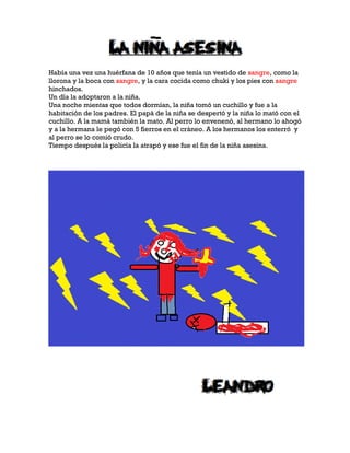 Había una vez una huérfana de 10 años que tenía un vestido de sangre, como la
llorona y la boca con sangre, y la cara cocida como chuki y los pies con sangre
hinchados.
Un día la adoptaron a la niña.
Una noche mientas que todos dormían, la niña tomó un cuchillo y fue a la
habitación de los padres. El papá de la niña se despertó y la niña lo mató con el
cuchillo. A la mamá también la mato. Al perro lo envenenó, al hermano lo ahogó
y a la hermana le pegó con 5 fierros en el cráneo. A los hermanos los enterró y
al perro se lo comió crudo.
Tiempo después la policía la atrapó y ese fue el fin de la niña asesina.
 