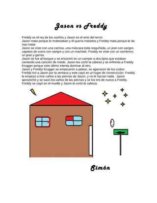 Jason vs Freddy
Freddy es el rey de los sueños y Jason es el amo del terror.
Jason mata porque lo molestaban y él quería matarlos y Freddy mata porque le da
risa matar.
Jason se viste con una camisa, una máscara toda rasguñada, un jean con sangre,
zapatos de cuero con sangre y con un machete. Freddy se viste con un sombrero,
un jean y garras.
Jason se fue al bosque y se encontró en un camper a dos tipos que estaban
cantando una canción de miedo. Jason les cortó la cabeza y se enfrenta a Freddy
Krugger porque este último intenta dominar al otro.
Jason y Freddy Krugger se empezaron a pelear, se agarraron de los codos.
Freddy tiró a Jason por la ventana y este cayó en un lugar de construcción. Freddy
le empezó a tirar caños a las piernas de Jason, y no le hacían nada. Jason
aprovechó y se sacó los caños de las piernas y se los tiró de nuevo a Freddy.
Freddy se cayó en el muelle y Jason le cortó la cabeza.
Simón
 