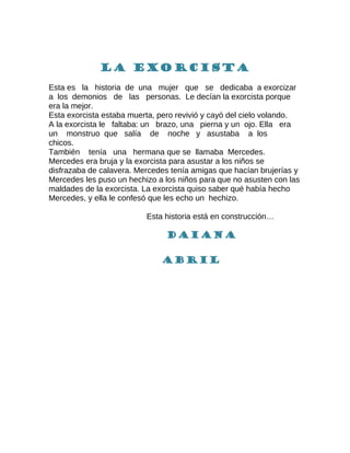 La exorcista
Esta es la historia de una mujer que se dedicaba a exorcizar
a los demonios de las personas. Le decían la exorcista porque
era la mejor.
Esta exorcista estaba muerta, pero revivió y cayó del cielo volando.
A la exorcista le faltaba: un brazo, una pierna y un ojo. Ella era
un monstruo que salía de noche y asustaba a los
chicos.
También tenía una hermana que se llamaba Mercedes.
Mercedes era bruja y la exorcista para asustar a los niños se
disfrazaba de calavera. Mercedes tenía amigas que hacían brujerías y
Mercedes les puso un hechizo a los niños para que no asusten con las
maldades de la exorcista. La exorcista quiso saber qué había hecho
Mercedes, y ella le confesó que les echo un hechizo.
Esta historia está en construcción…
Daiana
Abril
 