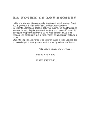 La noche de los zombis
Había una vez una niña que estaba caminando por el bosque. Era de
noche y llevaba en su mochila un cuchillo y una motosierra.
De repente apareció un zombi y se llevó a la niña. La niña trataba de
matar al zombi, y logró escapar a la casa de sus padres. El zombi la
perseguía, los padres salieron a correr y les pidieron ayuda a los
vecinos. Les contaron lo que le pasó. Todos se asustaron y salieron a
correr.
El Zombi empezó a correrlos y les pidieron ayuda a otros vecinos. Les
contaron lo que le pasó y vieron venir el zombi y salieron corriendo.
Esta historia está en construcción…
Fernando
Ezequiel
 