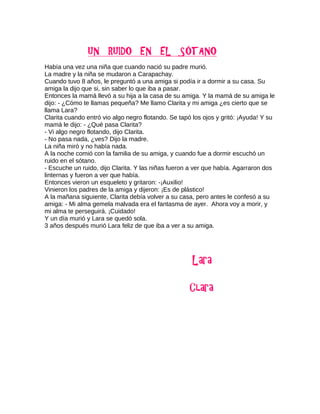 Había una vez una niña que cuando nació su padre murió.
La madre y la niña se mudaron a Carapachay.
Cuando tuvo 8 años, le preguntó a una amiga si podía ir a dormir a su casa. Su
amiga la dijo que si, sin saber lo que iba a pasar.
Entonces la mamá llevó a su hija a la casa de su amiga. Y la mamá de su amiga le
dijo: - ¿Cómo te llamas pequeña? Me llamo Clarita y mi amiga ¿es cierto que se
llama Lara?
Clarita cuando entró vio algo negro flotando. Se tapó los ojos y gritó: ¡Ayuda! Y su
mamá le dijo: - ¿Qué pasa Clarita?
- Vi algo negro flotando, dijo Clarita.
- No pasa nada, ¿ves? Dijo la madre.
La niña miró y no había nada.
A la noche comió con la familia de su amiga, y cuando fue a dormir escuchó un
ruido en el sótano.
- Escuche un ruido, dijo Clarita. Y las niñas fueron a ver que había. Agarraron dos
linternas y fueron a ver que había.
Entonces vieron un esqueleto y gritaron: -¡Auxilio!
Vinieron los padres de la amiga y dijeron: ¡Es de plástico!
A la mañana siguiente, Clarita debía volver a su casa, pero antes le confesó a su
amiga: - Mi alma gemela malvada era el fantasma de ayer. Ahora voy a morir, y
mi alma te perseguirá. ¡Cuidado!
Y un día murió y Lara se quedó sola.
3 años después murió Lara feliz de que iba a ver a su amiga.
 