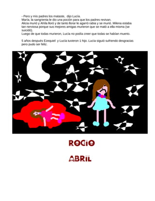 - Pero y mis padres los mataste, dijo Lucía.
María, la sangrienta le dio una poción para que los padres revivan.
Alicia murió y Ahíla lloró y de tanto llorar le agarró rabia y se murió. Milena estaba
tan nerviosa porque sus mejores amigas murieron que se mató a ella misma (se
suicidó).
Luego de que todas murieron, Lucía no podía creer que todas se habían muerto.
5 años después Ezequiel y Lucía tuvieron 1 hijo. Lucía siguió sufriendo desgracias
pero pudo ser feliz.
 
