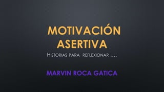 MOTIVACIÓN
ASERTIVA
HISTORIAS PARA REFLEXIONAR ….
MARVIN ROCA GATICA
 