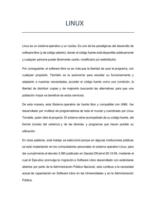 LINUX
Linux es un sistema operativo y un núcleo. Es uno de los paradigmas del desarrollo de
software libre (y de código abierto), donde el código fuente está disponible públicamente
y cualquier persona puede libremente usarlo, modificarlo y/o redistribuirlo.
Por consiguiente, el software libre no es más que la libertad de usar el programa, con
cualquier propósito. También es la autonomía para estudiar su funcionamiento y
adaptarlo a nuestras necesidades, acceder al código fuente como una condición, la
libertad de distribuir copias y de mejorarlo buscando las alternativas para que una
población mayor se beneficie de estos servicios.
De esta manera, este Sistema operativo de fuente libre y compatible con UNIX, fue
desarrollado por multitud de programadores de todo el mundo y coordinado por Linus
Torvalds, quien ideó el proyecto. El sistema viene acompañado de su código fuente, del
Kernel (núcleo del sistema) y de las librerías y programas que hacen posible su
utilización.
En otras palabras, este trabajo se seleccionó porque en algunas instituciones públicas
se está implantando en los computadores personales el sistema operativo Linux, para
dar cumplimiento al decreto 3.390 publicado en Gaceta Oficial el 29-12-04, mediante el
cual el Ejecutivo promulga la migración a Software Libre desarrollado con estándares
abiertos por parte de la Administración Pública Nacional, esto conlleva a la necesidad
actual de capacitación en Software Libre en las Universidades y en la Administración
Pública.
 