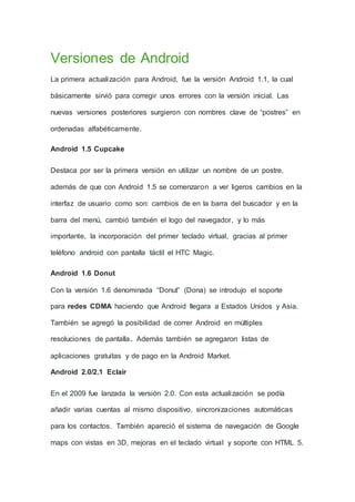 Versiones de Android
La primera actualización para Android, fue la versión Android 1.1, la cual
básicamente sirvió para corregir unos errores con la versión inicial. Las
nuevas versiones posteriores surgieron con nombres clave de “postres” en
ordenadas alfabéticamente.
Android 1.5 Cupcake
Destaca por ser la primera versión en utilizar un nombre de un postre,
además de que con Android 1.5 se comenzaron a ver ligeros cambios en la
interfaz de usuario como son: cambios de en la barra del buscador y en la
barra del menú, cambió también el logo del navegador, y lo más
importante, la incorporación del primer teclado virtual, gracias al primer
teléfono android con pantalla táctil el HTC Magic.
Android 1.6 Donut
Con la versión 1.6 denominada “Donut” (Dona) se introdujo el soporte
para redes CDMA haciendo que Android llegara a Estados Unidos y Asia.
También se agregó la posibilidad de correr Android en múltiples
resoluciones de pantalla. Además también se agregaron listas de
aplicaciones gratuitas y de pago en la Android Market.
Android 2.0/2.1 Eclair
En el 2009 fue lanzada la versión 2.0. Con esta actualización se podía
añadir varias cuentas al mismo dispositivo, sincronizaciones automáticas
para los contactos. También apareció el sistema de navegación de Google
maps con vistas en 3D, mejoras en el teclado virtual y soporte con HTML 5.
 
