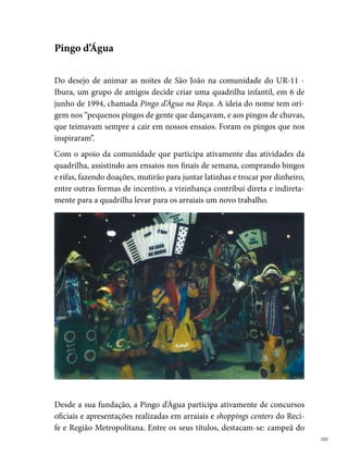 concurso da Casa da Cultura, em ; campeã do concurso da Prefeitura
      de Jaboatão, em ; bicampeã do concurso organizado pelo Shopping
      Center Recife ( e ); vice-campeã do Sesc Piedade (); ganha o
      Reciforró em  e o título de oconcur do concurso do Shopping Center
      Recife; em  e 000, conquista o º lugar no Festival Pernambucano de
      Quadrilhas Juninas da Prefeitura do Recife, e em 00, é vice-campeã do
      mesmo concurso. No ano de 00, conquista várias premiações em arraiais
      de bairros, como o arraial do Verdura, o Operário, Alegria, Santo Antônio,
      entre outros.




      Em 00, devido à falta de recursos financeiros, a quadrilha não participa
      dos festejos juninos, porém organiza, com o apoio da comunidade, o Gru-
      po Cultural Pingo d’Água, no qual  quadrilheiros desenvolvem trabalhos
      com jovens e crianças da localidade, entre  e  anos, que estimulam as ap-
      tidões artísticas e incentiva as práticas de preservação da nossa diversidade
      cultural, principalmente a quadrilha junina.



0
 