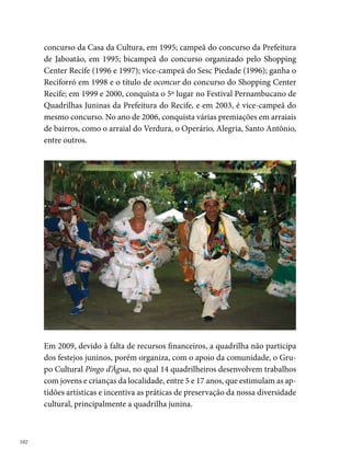 Pisa na Fulô

Há  anos, que a quadrilha Pisa na Fulô anima o São João da criançada e
dos moradores em geral do bairro do Ipsep, no Recife. Sob o comando da
presidente Josefa Maurícia Soares, popularmente conhecida como Dona
Nely, uma senhora de  anos, a quadrilha foi criada para atender a um
pedido de sua neta, Isabelle de Souto Castro, “que com apenas seis anos de
idade queria participar de uma quadrilha, sendo que nesta época não havia
quadrilha para sua faixa etária. Daí criei uma para sua alegria e de toda a
criançada do bairro”, diz a presidente da Pisa na Fulô.




O nome foi sugestão de Seu Antônio Oliveira, antigo vizinho e morador
da Rua José Fernandes Portugal, onde a quadrilha até hoje realiza os seus
ensaios, a partir de maio. Inicialmente com sete casais, a Pisa na Fulô não
concorria nos arraiais comunitários, apresentava-se somente para diver-
são dos moradores da localidade, os quais colaboravam com prêmios de

                                                                              0
 