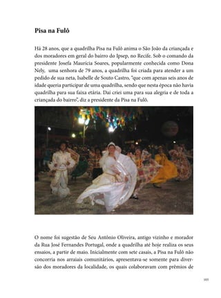 incentivo, na realização de bingos, entre outras ações com o propósito de
      arrecadar verba para o grupo.
      Em , sai pela primeira vez para concorrer em outros arraiais fora do
      bairro de origem e conquista o º lugar no concurso do Palhaço Chocolate.
      Nos anos de ,  e 000, conquista o vice-campeonato do mesmo
      concurso, e em , ganha o título de campeã. Em , conquista o vice-
      campeonato no concurso da Só Mel e do Ipiranga. No primeiro ano do
      Festival Pernambucano de Quadrilhas Infantis, Dona Nely recebe a placa
      da Fundação de Cultura Cidade do Recife pela importância do trabalho
      desenvolvido junto às crianças (). Em 000, no Sesc Piedade, conquis-
      ta o º lugar, e em 00, no Festival Pernambucano de Quadrilhas Juninas
      Infantis da Prefeitura do Recife, conquista o vice-campeonato e o prêmio
      de Rainha das Quadrilhas com a Cigana Fernanda.




0
 