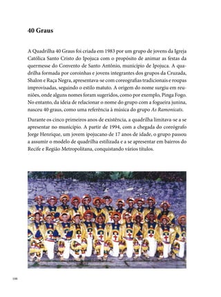 marcou a história da 0 Graus. Pela primeira vez, o grupo participava
do concurso promovido pela Rede Globo Nordeste, no qual conquistou o
º lugar com o tema Sou Pernandestino. Dois anos depois, com uma histó-
ria intitulada Meu orgulho é ser pernambucano da gema, a quadrilha reúne
 componentes e  pessoas da produção, resultando num grandioso es-
petáculo em homenagem ao Estado, fato que garante a quadrilha o títu-
lo de campeã do concurso da Rede Globo Nordeste. Nesse mesmo ano, a
0 Graus viaja para Rio Grande do Norte, representando Pernambuco no
Concurso Regional de Quadrilhas e consagra-se a primeira quadrilha do
Estado a trazer o título de campeã para Pernambuco. A importância dessa
conquista proporciona a quadrilha reconhecimento e prestígio, a qual rece-
be da Prefeitura de Ipojuca, um fax do então Vice-Presidente da República,
Marco Maciel, parabenizando o grupo.
A popularidade da quadrilha resultou em torcidas por onde o grupo passa-
va. Diversos arraiais espalhados pelos bairros do Recife, Olinda e Caruaru,
deram o título de campeã à quadrilha, carinhosamente esperada pelos seus
admiradores. “Algo muito interessante que acontecia era o grupo chegar
em arraiais, às três horas da madrugada, e senhoras de idade estarem com
cartazes cochilando, esperando a apresentação da quadrilha”, diz Josemar
Marcio dos Anjos.

                                                                              0
 