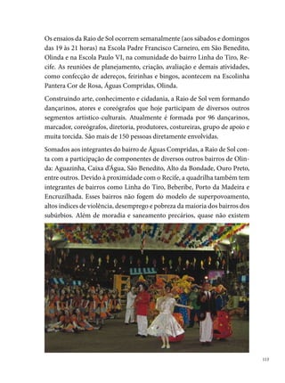 áreas verdes, quadras esportivas, parques e praças para a prática do lazer.
      Nesse contexto, a Quadrilha significa para os seus integrantes e para a co-
      munidade uma oportunidade de canalizar as suas energias para a prática
      de atividades saudáveis. Esses jovens têm a oportunidade de assumir res-
      ponsabilidades, criar vínculos afetivos, profissionalizarem-se e participar
      de um grupo que compartilha da mesma realidade. Longe da ociosidade,
      afastam-se também das drogas e das violências urbanas, ocupam corpo e
      mente na arte, transformando-se em protagonistas da cultura em sua co-
      munidade.
      A paixão pela quadrilha e pelos festejos juninos se fortalece no decorrer
      dos ensaios e nas horas de dedicação, somando a cada ano amizade, alegria,
      garra e união: é uma verdadeira família que trabalha o ano todo.
      Entre os títulos da Raio de Sol, destacam-se: º lugar no Clube Português
      (); tetracampeã do Arraial do Verdura (-000); campeã do Arraial
      Tia Elvira – Ouro Preto (); campeã Pernambucana Infantil – Sítio da
      Trindade (000); campeã do Arraial Pé de Lã – Casa Caiada (000); cam-
      peã do Arraial Flor do Arruda (000); campeã do Arraial Sanfona Bran-
      ca – Jardim Uchoa (000); campeã do Concurso do Sesc (00); campeã
      do Arraial do Marco Zero (00); campeã do Arraial da Chave – Paratibe
      (00); campeã do Arraial da Torre (00); campeã do Arraial de Rio Doce
      (00); campeã do Arraial Santo Antônio – Água Fria (00); campeã do
      Arraial Gibão de Couro – Maranguape (00); º lugar no Concurso do
      Sesc (00); º lugar no Campeonato Pernambucano – Sítio da Trindade
      (00); º lugar no Arraial da Rede Globo – Cruz de Rebouças (00); º
      lugar no Arraial – Ouro Preto (00); º lugar no Arraial Santo Antônio
      – Ouro Preto (00); º lugar no Arraial da Chave – Paratibe (00); º
      lugar no Campeonato Pernambucano – Sítio da Trindade (00);
      2006
      º lugar no Nordestão (Natal RN); º lugar no Campeonato Pernambuca-
      no; º lugar no Campeonato do Sesc; º lugar no Arraial do Cabeça (Água
      Fria); º lugar no Arraial da Chave (Paratibe); º lugar no Arraial da Mus-
      tardinha; º lugar no Arraial Deixa Falar (Casa Amarela); º lugar no Con-

 