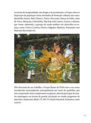 Rancho Alegre de Camaragibe

      A Quadrilha Rancho Alegre (Mirim e Adulta) surge da iniciativa de jovens
      amigos (Sérgio Murilo - fundador e atual marcador -, Euclides Júnior, Au-
      rélio Soares, Evandro Silva, Sandra Souza e Roseane Coelho) do bairro do
      Timbi, em Camaragibe, no dia 0 de março de 0.
      A ideia de criar a Rancho dialoga com o contexto que se repete nas histórias
      de formação da maioria dos grupos de cultura popular: ocupar o tempo
      ocioso das crianças e dos jovens de comunidades pobres economicamente,
      com atividades culturais, que despertem os talentos e as habilidades ar-
      tísticas dos componentes, incentivando-os nos trabalhos com a dança e a
      música. Esse desejo se multiplica entre os moradores da Rua Treze de Maio,
      ganhando adeptos nas diferentes direções do bairro do Timbi.“Já nos pri-
      meiros ensaios se concentravam uma verdadeira multidão de pessoas para
      prestigiar a Quadrilha. Percebia-se que a coisa não era brincadeira, pois a
      mesma já se tornaria vice-campeã de Camaragibe nas categorias Adulto e
      Mirim, com apenas  pares”, diz Sérgio Murilo.





 