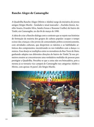 Em , consagra-se pela primeira vez campeã do concurso da comuni-
dade de Cosme e Damião, e, em , nos concursos de Camaragibe e do
Clube Bandeirante.
No terceiro ano de existência, a Rancho Alegre deixa o seu estilo tradi-
cional de fazer quadrilha e adota o modelo estilizado, seguindo as novas
tendências da manifestação. Nesse mesmo ano (), um grupo de com-
ponentes da Rancho (Karina Barros, Adriana Maria, Renata Barros, José
Mário, Manoela Barros e Fernanda Helena), estimulados em aperfeiçoar a
arte da qual fazem parte, participam pela primeira vez de cursos de danças
populares oferecidos pelo Sesc Santo Amaro.




Em , após uma parada com o grupo infantil, a Rancho Mirim vol-
ta, dessa vez, assumindo o estilo recriado juntamente com o grupo adulto.
Nesse mesmo ano foi fundado, em Camaragibe, pelos componentes da pró-
pria quadrilha, a Camarás Cia. de Danças – uma iniciativa inspirada na ofi-
cina de Pastoril ministrada pelo coreógrafo Otacílio Júnior do Balé Trapiá.
Ao completar nove anos de atuação, a quadrilha Rancho Alegre Mirim con-
sagra-se pela primeira vez campeã do Festival Pernambucano de Quadri-
lhas Infantis da Prefeitura do Recife, título que se repete em 00.

                                                                              
 