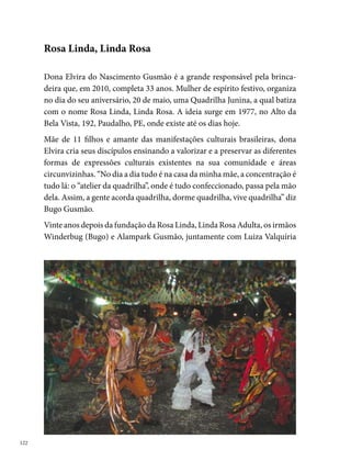 Gusmão - esposa de Bugo - , resolvem plantar uma semente da quadrilha
e formam, em 0 de maio de , a quadrilha Rosa Linda, Linda Rosa
Infantil.
Não demora, e a comunidade logo abraça a ideia, reforçando a importância
de continuação de um trabalho que atravessa gerações. “Os pais dos dança-
rinos da mirim eram dançarinos da quadrilha adulta”, diz Bugo.




O esforço coletivo, a perseverança e a vontade de realizar um trabalho so-
cial mais amplo, que proporcione benefícios à maioria, fazem parte do co-
tidiano do grupo Rosa Linda, que busca transformar a realidade dos seus
integrantes por meio da arte, possibilitando múltiplas opções de escolhas.
“Temos o nosso próprio espaço, no quintal da casa da minha mãe. Fize-
mos um palhoção, um espaço para ensaio, que no ano todo é usado pela
comunidade [...] Fazemos festas, aniversários de quinze anos e até velório.
A comunidade ajuda como pode, na energia, por exemplo [...] A quadrilha
infantil fora do São João é um cavalo marinho durante o ano”.

                                                                              
 
