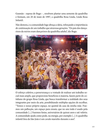 Organizados juridicamente (CNPJ), o grupo investe na formação dos seus
      integrantes, que elaboram projetos, escrevendo a quadrilha em editais de
      fomento a montagem dos seus espetáculos. Manter a documentação em
      dias também facilita a sua relação com a Prefeitura de Paudalho, a qual
      disponibiliza, por meio da subvenção pública, quatro mil reais para todas
      as quadrilhas do º grupo. Esse valor é empregado na compra de tecidos,
      pagamento das costuras dos figurinos, montagem da produção, gravação
      em estúdio, entre outras despesas, algumas até custeadas, com muito sacri-
      fício, pelos próprios pais dos componentes. “Muitos pais dos componentes
      compram calçados e meiões. O resto eles não têm condições. A maior parte
      é comprada com a aposentadoria da minha mãe”, Bugo Gusmão.
      O trabalho da Rosa Linda é pensado e realizado coletivamente. “A coreo-
      grafia é feita por um grupo de seis pessoas, outros pensam no tema, minha
      esposa pensa no figurino. Não tem uma pessoa que faz tudo, todos ajudam
      inclusive as pessoas do Recife que vem”.
      Entre os campeonatos que a Rosa Linda participou, destacam-se: o concur-
      so de Paudalho, no qual obteve o tricampeonato (,  e ) para a
      quadrilha adulta; o bicampeonato (00 e 00) para a quadrilha infantil,
      no concurso realizado pela Escola São José no município de Frei Migueli-
      no-PE, entre outros prêmios de participação nos arraiais espalhados pelas
      cidades de Feira Nova, Passira, Surubim, Vitória de Santo Antão, Glória do
      Goitá, Lagoa do Carro, Limoeiro, e outras.





 