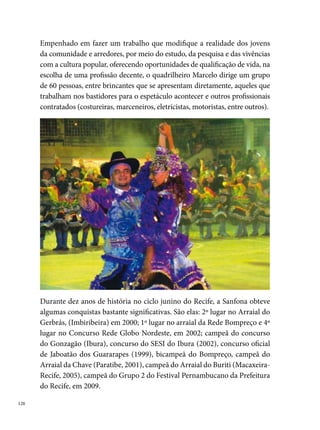 Sempre Kita

A Quadrilha Sempre Kita (inicialmente chamada Sem Periquita) foi fun-
dada no ano de , no Bairro de Jardim Paulista Baixo, em Paulista, PE.
A ideia nasceu de um grupo de amigos (Erivaldo Nunes (Bilinga), Nilson
Rafael (Maguinho), Ildson Oliveira Diniz, André Gomes, Luana, e outros)
que jogava vôlei na quadra do bairro e decide formar uma quadrilha, fal-
tando apenas duas semanas para o São João. “A gente achava que não ia dar
certo, daí decidimos chamar os meninos que estavam jogando para dançar
de homens e a gente de dama”, diz Ildson Diniz (Dilcinho).




A quadrilha era formada exclusivamente por homens da comunidade, que
levavam para os arraiais um figurino luxuoso, com coreografias ousadas
e uma trilha sonora que mesclava músicas do ciclo junino, “dance music,
mangue beat e até mesmo Gal Costa cantando a música “Brasil mostra a tua
cara”, no ano da Copa de ”, diz Ildson Oliveira.
Em , homenageando o Estado de Pernambuco, pela primeira e úni-
ca vez, a quadrilha apresentou-se somente com os ritmos do ciclo junino.
Em , período do auge das quadrilhas estilizadas, “a Sempre Kita veio
luxuosíssima e o público, onde chegávamos, confundia a gente com uma
quadrilha estilizada de nome, como a Vai Vai na Roça, Origem Nordetina e
outras”, diz Dilcinho.

                                                                            
 
