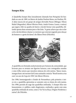 A irreverência é a tônica da quadrilha, que junto com o nome, despertava a
      curiosidade do público onde o grupo chegava. Em , como participação es-
      pecial, apresentou-se pela primeira vez no Sítio Trindade, encerrando o Festival
      Pernambucano. O convite da coordenação do Festival para apresentação do es-
      petáculo do grupo repetiu-se até o ano de . A Sempre Kita apresentava-se
      em outras cidades do estado como Caruaru, Paudalho, Jaboatão, entre outras.
      Ao completar  anos de existência, a diretoria do grupo, por diversos mo-
      tivos, decide não mais levá-la aos arraiais.





 