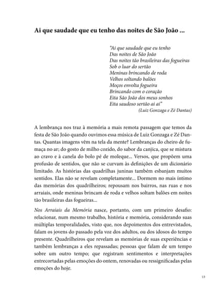 Nas páginas que seguem, identificamos como história e memória se co-
     nectam e se misturam, numa relação na qual se entrelaçam o passado e o
     presente; a lembrança e o esquecimento; o pessoal e o coletivo; o público e
     o privado; o sagrado e o profano.
     Nesse diálogo entre memória e história existe uma relação de poder, que
     tanto revela como oculta. Talvez, esse tenha sido o nosso segundo desafio,
     quando adotamos (pelas próprias circunstâncias da pesquisa) o método
     da história oral como procedimento para o desenvolvimento do trabalho.
     Nesse sentido, entre as pessoas que foram entrevistadas (testemunhas dos
     acontecimentos vividos pelos grupos), muitas lembranças foram reveladas
     de forma explícita, outras vezes de forma velada, chegando em alguns casos
     a ocultá-las, talvez para se proteger dos traumas e das emoções que marca-
     ram as suas vidas.
     Depoimentos únicos e fascinantes em sua singularidade e potencialidade
     de revelar emoções. Momentos, que não se reduzem ao simples ao ato de
     recordar, mas que revela o mais íntimo dos referenciais de um grupo social
     sobre o seu passado e presente, fornecendo significados e evitando que seus
     membros percam as suas raízes e identidades. Apesar de compreendermos
     a memória como um fenômeno coletivo e social, submetido a flutuações e
     mudanças constantes, identificamos nos relatos, a existência de marcos ou
     pontos relativamente invariáveis, imutáveis. Um desses marcos é o Festival
     Pernambucano de Quadrilhas Juninas, que aparece em todas as falas como
     uma história de vida individual, algo relativamente íntimo, como se fizesse
     parte da própria essência da pessoa.
     Nos Arraiais da Memória também registra o reconhecimento, na sua justa me-
     dida, da contribuição de muitas pessoas que participaram do processo de escrita
     da história das quadrilhas juninas em Pernambuco. Nomes de quadrilheiros,
     gestores, jurados, professores, entre outros personagens, que são encontrados ao
     longo da narrativa e se misturam na busca de interesses comuns.
     Paralelamente a essas pessoas, cujas lembranças alimentam a construção
     desse trabalho, destacamos os diferentes lugares da memória que se reve-
     lam durante a pesquisa. Lugares dotados de significados, particularmente

 