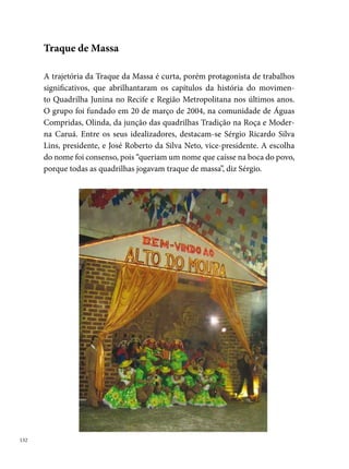A Traque de Massa ficou na memória dos quadrilheiros pela singularidade
e ousadia dos trabalhos que levava para os arraiais. Quem não se lembra do
ano da casinha de fogos? Da representação do Alto do Moura em pleno ar-
raial repleto de “bonecos de Vitalino”? Produções suntuosas que entraram
para a história do movimento de quadrilhas juninas em Pernambuco. O
custo desse trabalho (aluguel de barracão, ônibus, caminhão-baú, várias cos-
tureiras, bordadeiras, eletricistas, marceneiros, maquiadores etc.), que ficou
em torno de trinta e dois mil reais (em 00), era captado por um pequeno
grupo de pessoas liderado pelo presidente Sérgio, que deu a vida pela quadri-
lha, fazendo do seu trabalho, sua casa e sua família – a Traque de Massa.




Nos cinco anos de existência, muitos nomes são importantes e merecem
ser lembrados (o pessoal de produção, os dançarinos, os marcadores, os
coreógrafos, as costureiras – profissionais que passaram e fizeram história
na quadrilha). No entanto, destacaremos também neste documento os no-
mes de Anderson Gomes e Perácio Junior. Anderson foi o responsável pela
concepção e desenvolvimento de temas que ficaram na memória de quem
assiste e gosta de quadrilha. Em 00, com o tema Fogos de artifício, pólvora

                                                                                 
 