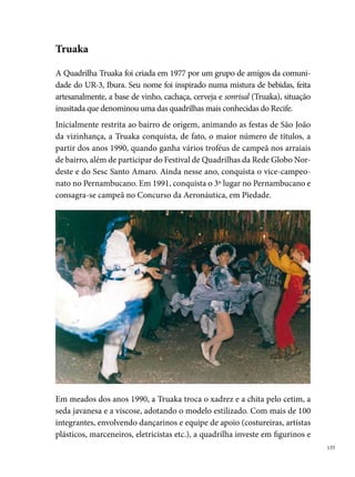 adereços pomposos, que lhe garante mais de 0 troféus e a participação
      em comerciais (Supermercado Esperança, Casas José Araújo, Antarctica) e
      festas de São João de empresas consagradas, como a Brahma.
      A popularidade do nome Truaka faz crescer a disputa com outras quadri-
      lhas consagradas no Recife, principalmente os grupos do bairro, a exemplo
      do Matutinho Dançante da UR-, seu grande rival. O clima de competição
      e o estilo próprio da quadrilha contribuem para aumentar a procura dos
      jovens para dançar no grupo. Segundo Neilton, “chegou uma época em que
      a quadrilha ficou tão grande em número de componentes, que chegou por
      diversas vezes em se dividir em duas, principalmente quando os concursos
      coincidiam no mesmo dia e horário, então, pra não perder a oportunidade,
      chegamos por diversas vezes a fazer isso, como se fosse um time reserva”.




      Ao completar  anos de existência, a diretoria da Truaka, por diversos
      motivos, decide encerrar as suas atividades, deixando nas lembranças dos
      quadrilheiros saudades de espetáculos grandiosos, que de uma forma ou de
      outra, permanecem vivos nos trabalhos dos grupos formados pelos filhos
      da família Truaka, a exemplo do Milho Verde, Soca Soca e Raízes da UR-,
      este último fundado pelo marcador Mardônio (Zado), Jailson e Luiz, tendo
      conquistado muitos títulos em diferentes arraiais de bairro.





 
